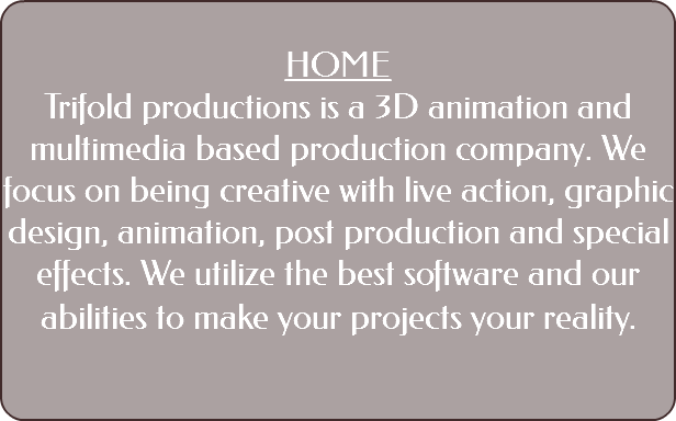 &nbsp;HOME Trifold productions is a 3D animation and multimedia based production company. We focus on being creative with live action, graphic design, animation, post production and special effects. We utilize the best software and our abilities to make your projects your reality. 