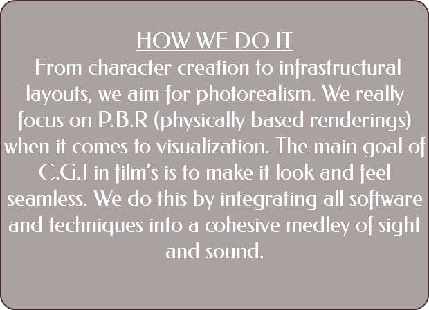&nbsp;HOW WE DO IT From character creation to infrastructural layouts, we aim for photorealism. We really focus on P.B.R (physically based renderings) when it comes to visualization. The main goal of C.G.I in film’s is to make it look and feel seamless. We do this by integrating all software and techniques into a cohesive medley of sight and sound. 