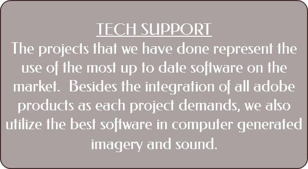 &nbsp;TECH SUPPORT The projects that we have done represent the use of the most up to date software on the market. Besides the integration of all adobe products as each project demands, we also utilize the best software in computer generated imagery and sound. 