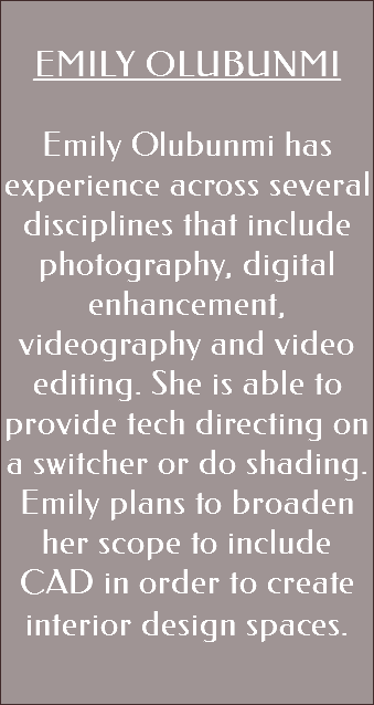 &nbsp;EMILY OLUBUNMI Emily Olubunmi has experience across several disciplines that include photography, digital enhancement, videography and video editing. She is able to provide tech directing on a switcher or do shading. Emily plans to broaden her scope to include CAD in order to create interior design spaces. 
