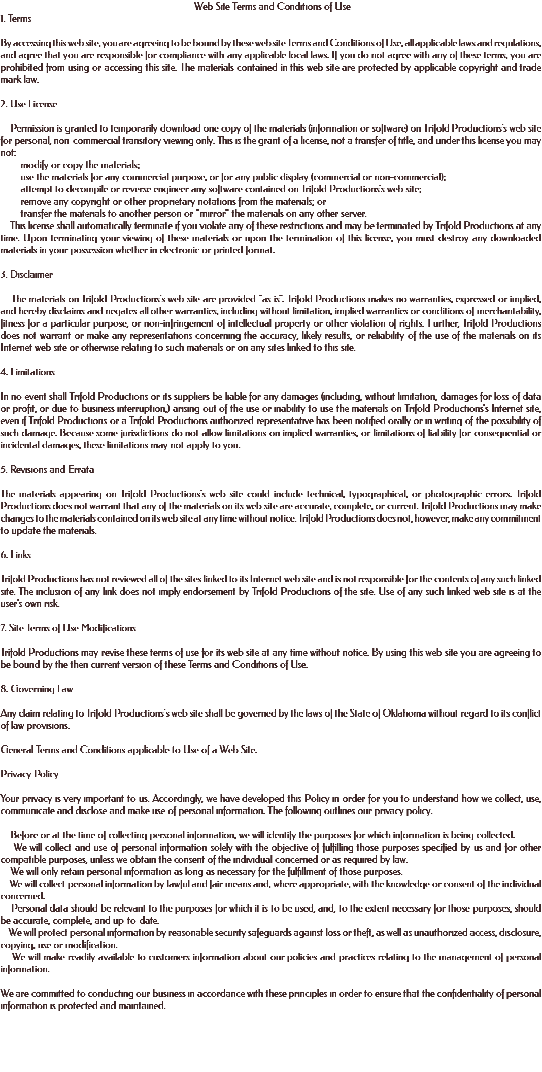 &nbsp;Web Site Terms and Conditions of Use 1. Terms By accessing this web site, you are agreeing to be bound by these web site Terms and Conditions of Use, all applicable laws and regulations, and agree that you are responsible for compliance with any applicable local laws. If you do not agree with any of these terms, you are prohibited from using or accessing this site. The materials contained in this web site are protected by applicable copyright and trade mark law. 2. Use License Permission is granted to temporarily download one copy of the materials (information or software) on Trifold Productions's web site for personal, non-commercial transitory viewing only. This is the grant of a license, not a transfer of title, and under this license you may not: modify or copy the materials; use the materials for any commercial purpose, or for any public display (commercial or non-commercial); attempt to decompile or reverse engineer any software contained on Trifold Productions's web site; remove any copyright or other proprietary notations from the materials; or transfer the materials to another person or "mirror" the materials on any other server. This license shall automatically terminate if you violate any of these restrictions and may be terminated by Trifold Productions at any time. Upon terminating your viewing of these materials or upon the termination of this license, you must destroy any downloaded materials in your possession whether in electronic or printed format. 3. Disclaimer The materials on Trifold Productions's web site are provided "as is". Trifold Productions makes no warranties, expressed or implied, and hereby disclaims and negates all other warranties, including without limitation, implied warranties or conditions of merchantability, fitness for a particular purpose, or non-infringement of intellectual property or other violation of rights. Further, Trifold Productions does not warrant or make any representations concerning the accuracy, likely results, or reliability of the use of the materials on its Internet web site or otherwise relating to such materials or on any sites linked to this site. 4. Limitations In no event shall Trifold Productions or its suppliers be liable for any damages (including, without limitation, damages for loss of data or profit, or due to business interruption,) arising out of the use or inability to use the materials on Trifold Productions's Internet site, even if Trifold Productions or a Trifold Productions authorized representative has been notified orally or in writing of the possibility of such damage. Because some jurisdictions do not allow limitations on implied warranties, or limitations of liability for consequential or incidental damages, these limitations may not apply to you. 5. Revisions and Errata The materials appearing on Trifold Productions's web site could include technical, typographical, or photographic errors. Trifold Productions does not warrant that any of the materials on its web site are accurate, complete, or current. Trifold Productions may make changes to the materials contained on its web site at any time without notice. Trifold Productions does not, however, make any commitment to update the materials. 6. Links Trifold Productions has not reviewed all of the sites linked to its Internet web site and is not responsible for the contents of any such linked site. The inclusion of any link does not imply endorsement by Trifold Productions of the site. Use of any such linked web site is at the user's own risk. 7. Site Terms of Use Modifications Trifold Productions may revise these terms of use for its web site at any time without notice. By using this web site you are agreeing to be bound by the then current version of these Terms and Conditions of Use. 8. Governing Law Any claim relating to Trifold Productions's web site shall be governed by the laws of the State of Oklahoma without regard to its conflict of law provisions. General Terms and Conditions applicable to Use of a Web Site. Privacy Policy Your privacy is very important to us. Accordingly, we have developed this Policy in order for you to understand how we collect, use, communicate and disclose and make use of personal information. The following outlines our privacy policy. Before or at the time of collecting personal information, we will identify the purposes for which information is being collected. We will collect and use of personal information solely with the objective of fulfilling those purposes specified by us and for other compatible purposes, unless we obtain the consent of the individual concerned or as required by law. We will only retain personal information as long as necessary for the fulfillment of those purposes. We will collect personal information by lawful and fair means and, where appropriate, with the knowledge or consent of the individual concerned. Personal data should be relevant to the purposes for which it is to be used, and, to the extent necessary for those purposes, should be accurate, complete, and up-to-date. We will protect personal information by reasonable security safeguards against loss or theft, as well as unauthorized access, disclosure, copying, use or modification. We will make readily available to customers information about our policies and practices relating to the management of personal information. We are committed to conducting our business in accordance with these principles in order to ensure that the confidentiality of personal information is protected and maintained. 