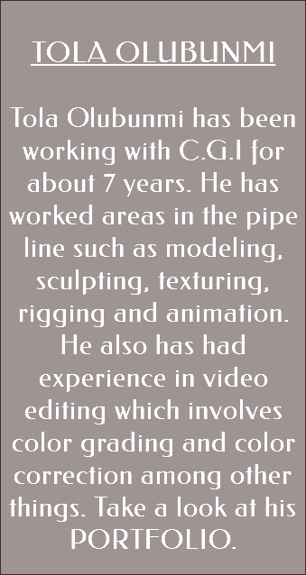&nbsp;TOLA OLUBUNMI Tola Olubunmi has been working with C.G.I for about 7 years. He has worked areas in the pipe line such as modeling, sculpting, texturing, rigging and animation. He also has had experience in video editing which involves color grading and color correction among other things. Take a look at his PORTFOLIO. 